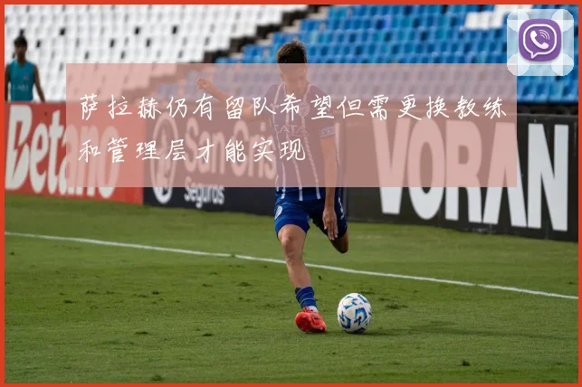 萨拉赫仍有留队希望但需更换教练和管理层才能实现
