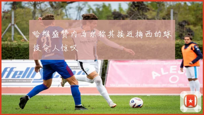 哈维盛赞内马尔称其接近梅西的球技令人惊叹