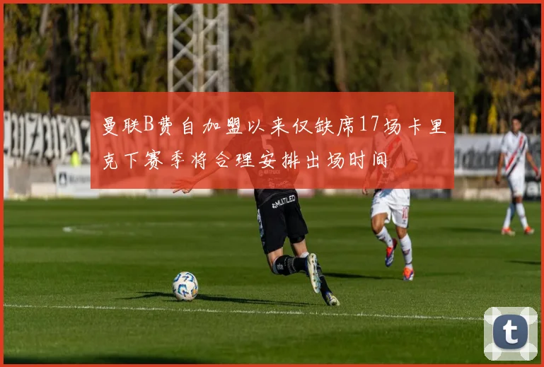 曼联B费自加盟以来仅缺席17场卡里克下赛季将合理安排出场时间