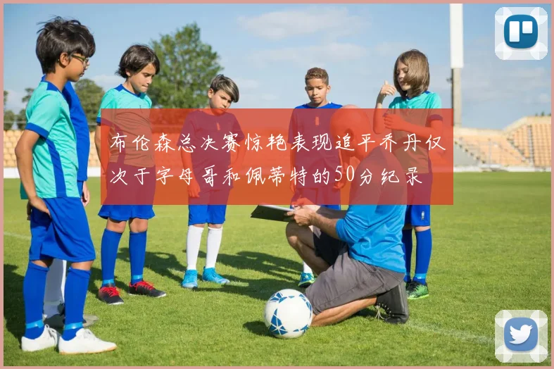 布伦森总决赛惊艳表现追平乔丹仅次于字母哥和佩蒂特的50分纪录