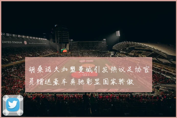 胡桑诺夫加盟曼城引发热议足协官员赠送豪车奔驰彰显国家骄傲