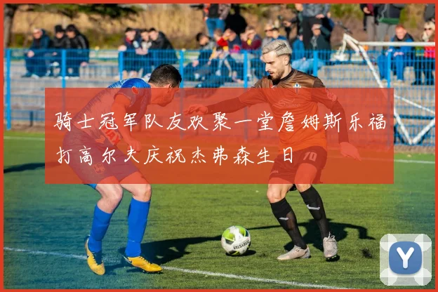 骑士冠军队友欢聚一堂詹姆斯乐福打高尔夫庆祝杰弗森生日