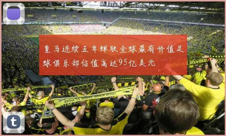 皇马连续五年蝉联全球最有价值足球俱乐部估值高达95亿美元