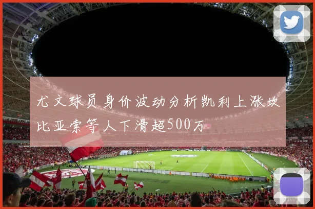 尤文球员身价波动分析凯利上涨坎比亚索等人下滑超500万