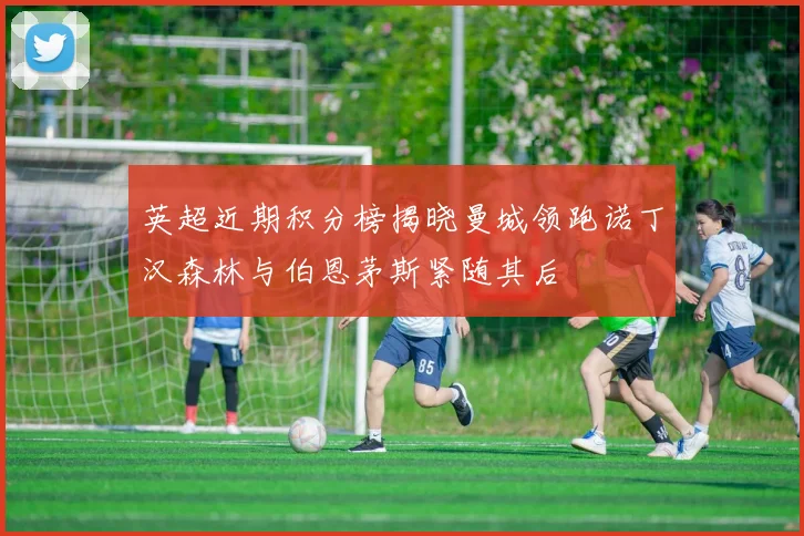 英超近期积分榜揭晓曼城领跑诺丁汉森林与伯恩茅斯紧随其后
