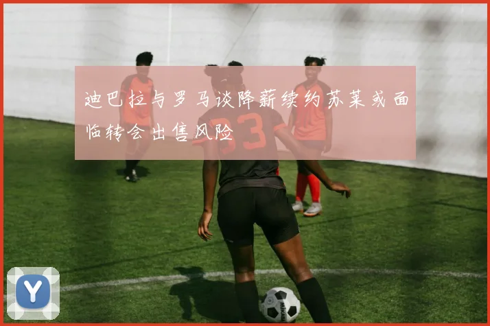 迪巴拉与罗马谈降薪续约苏莱或面临转会出售风险
