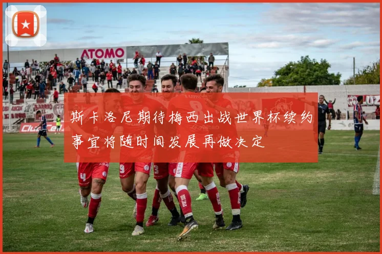 斯卡洛尼期待梅西出战世界杯续约事宜将随时间发展再做决定