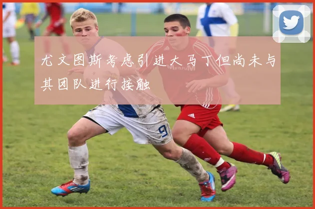 尤文图斯考虑引进大马丁但尚未与其团队进行接触