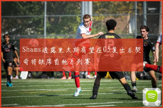 Shams透露里夫斯有望在G5复出东契奇将缺席首轮系列赛