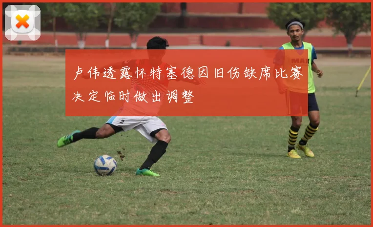 卢伟透露怀特塞德因旧伤缺席比赛决定临时做出调整