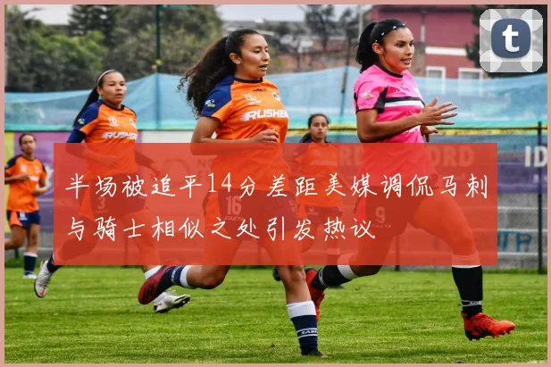 半场被追平14分差距美媒调侃马刺与骑士相似之处引发热议