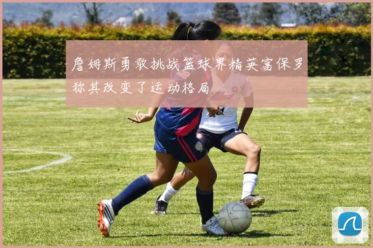 詹姆斯勇敢挑战篮球界精英富保罗称其改变了运动格局