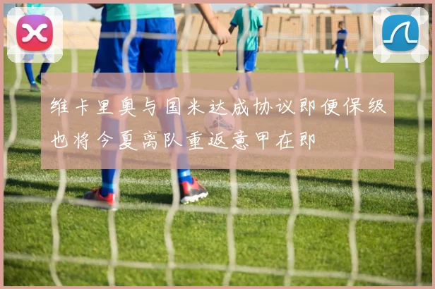 维卡里奥与国米达成协议即便保级也将今夏离队重返意甲在即