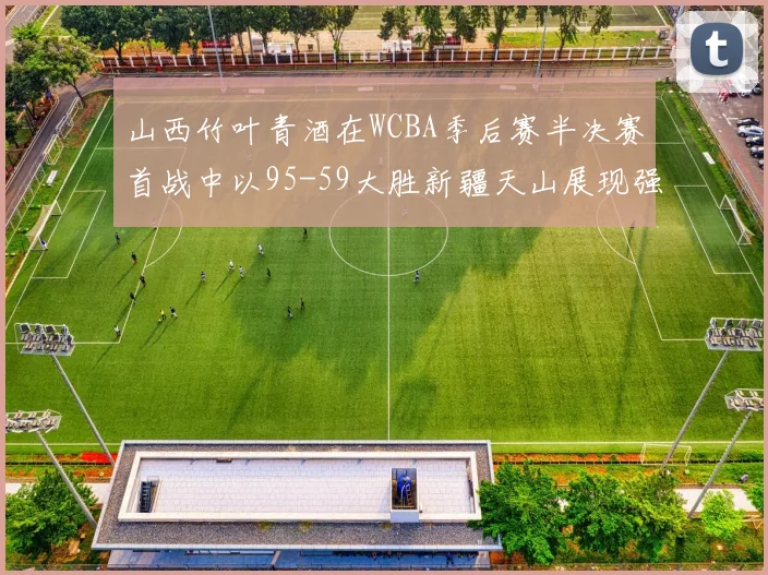 山西竹叶青酒在WCBA季后赛半决赛首战中以95-59大胜新疆天山展现强劲实力