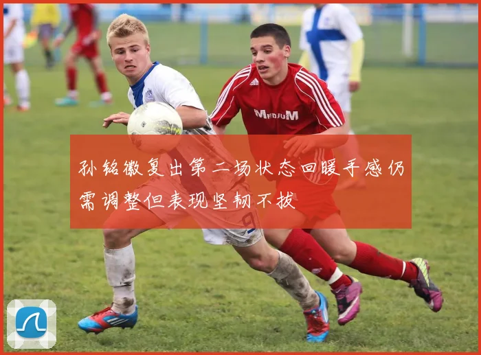 孙铭徽复出第二场状态回暖手感仍需调整但表现坚韧不拔