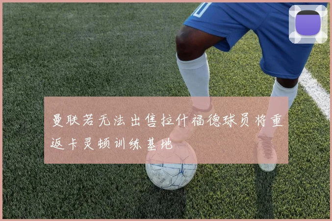 曼联若无法出售拉什福德球员将重返卡灵顿训练基地